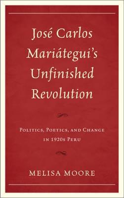 Jose Carlos Mariategui's Unfinished Revolution "Politics, Poetics, and Change in 1920s Peru"