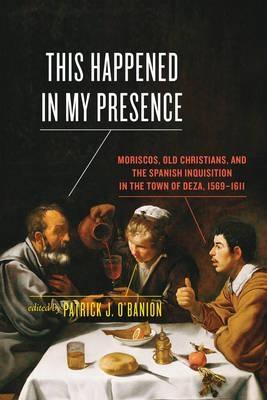 This Happened in My Presence "Moriscos, Old Christians, and the Spanish Inquisition in the Town of Deza, 1569-1611"
