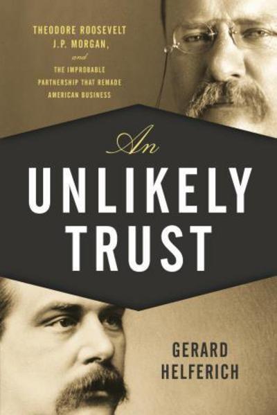An Unlikely Trust "Theodore Roosevelt, J. P. Morgan, and the Improbable Partnership That Remade American Business "