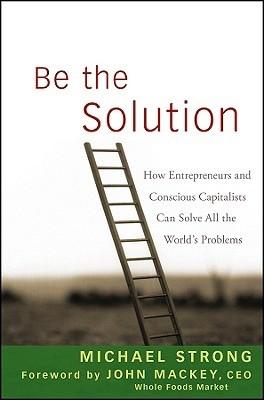 Be The Solution "How Entrepreneurs And Conscious Capitalists Can Solve All The Wo"