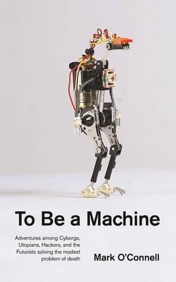 To Be a Machine " Adventures Among Cyborgs, Utopians, Hackers, and the Futurists Solving the Modest Problem of Death "